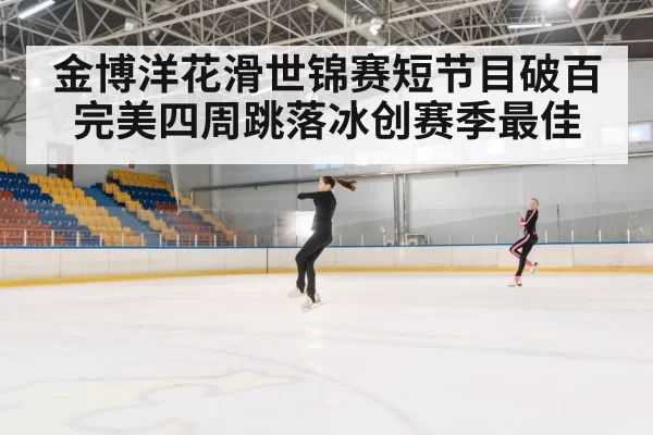 金博洋花滑世锦赛短节目破百 完美四周跳落冰创赛季最佳