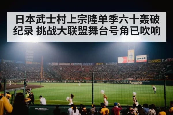 日本武士村上宗隆单季六十轰破纪录 挑战大联盟舞台号角已吹响
