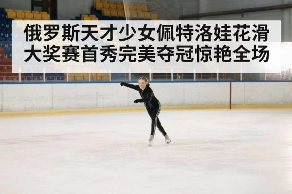 俄罗斯天才少女佩特洛娃花滑大奖赛首秀完美夺冠惊艳全场